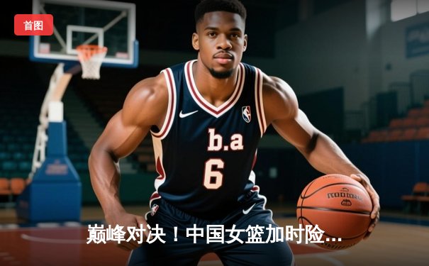 巅峰对决！中国女篮加时险胜日本，成功卫冕亚洲杯冠军