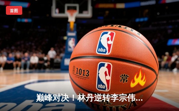 巅峰对决！林丹逆转李宗伟夺羽毛球世锦赛男单冠军