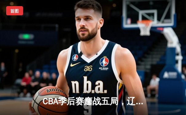 CBA季后赛鏖战五局，辽宁男篮逆转广东晋级总决赛