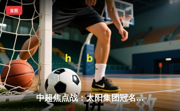 中超焦点战：太阳集团冠名球队主场3-2绝杀卫冕冠军，新援上演帽子戏法