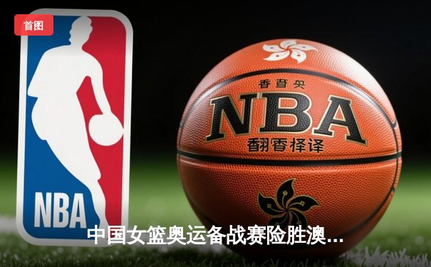 中国女篮奥运备战赛险胜澳大利亚 李梦狂砍28分献关键三分