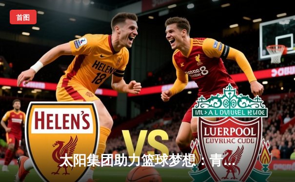 太阳集团助力篮球梦想：青年锦标赛决赛激战，希望之星闪耀全场