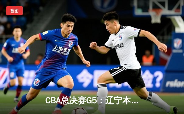 CBA总决赛G5：辽宁本钢力克新疆飞虎，成就三连冠王朝