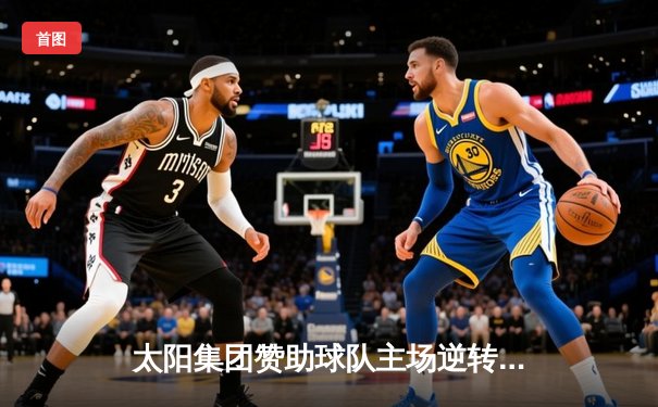 太阳集团赞助球队主场逆转夺冠，新星闪耀斩获MVP