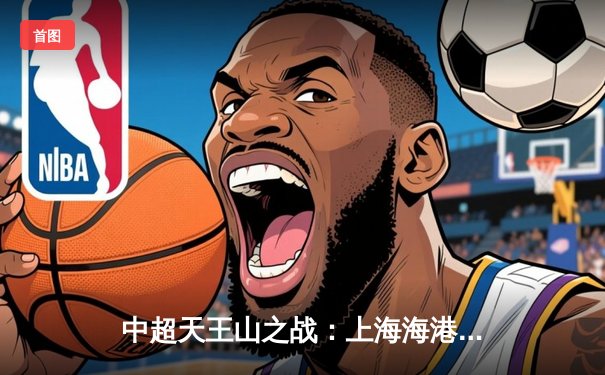 中超天王山之战：上海海港3-2绝杀山东泰山，武磊双响领跑射手榜