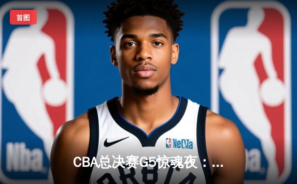 CBA总决赛G5惊魂夜：辽宁本钢逆转新疆飞虎，成功卫冕夺队史第四冠