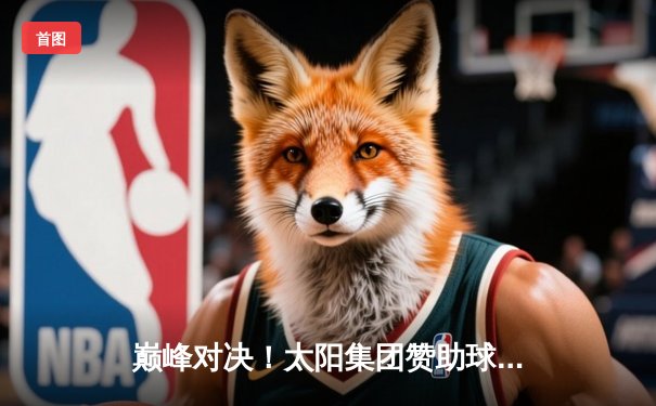 巅峰对决！太阳集团赞助球队主场加时险胜，超级新星狂砍45分创生涯新高