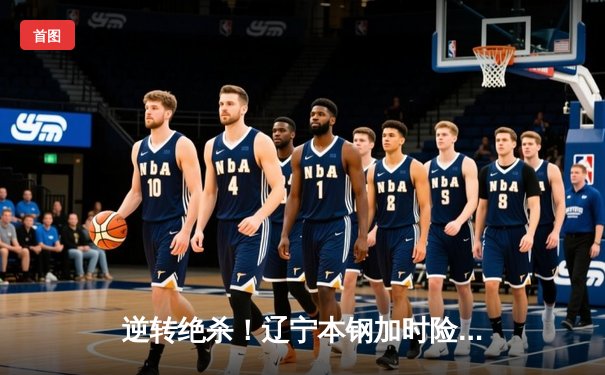 逆转绝杀！辽宁本钢加时险胜广东东莞大益，总决赛悬念再起