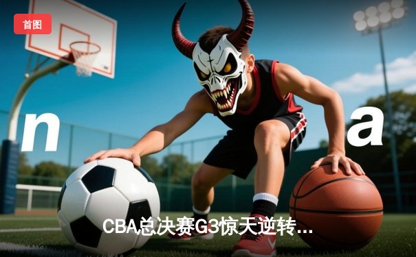 CBA总决赛G3惊天逆转！辽宁本钢加时力克广东宏远总分2-1领先