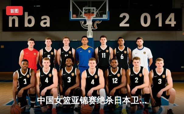 中国女篮亚锦赛绝杀日本卫冕，韩旭狂砍28分14篮板统治内线