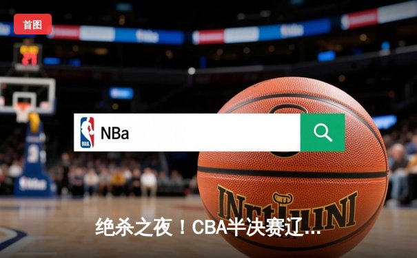 绝杀之夜！CBA半决赛辽宁本钢加时险胜广东东莞大益，赵继伟35分主宰攻防