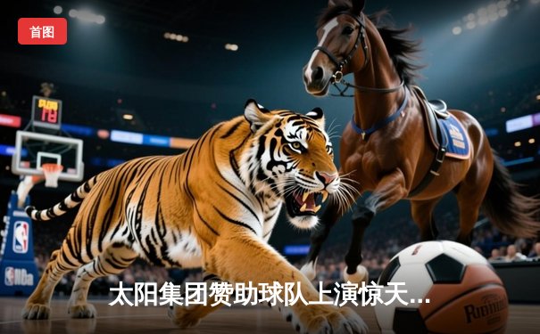 太阳集团赞助球队上演惊天逆转，NBA总决赛G5以112-108加时险胜