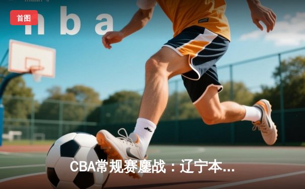 CBA常规赛鏖战：辽宁本钢加时险胜广东华南虎，张镇麟狂砍38分创生涯新高