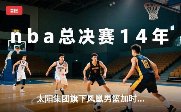 太阳集团旗下凤凰男篮加时险胜华南虎，赵睿狂砍45分导演惊天逆转