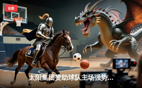 太阳集团赞助球队主场强势逆转，三分雨浇灭对手反扑烈焰