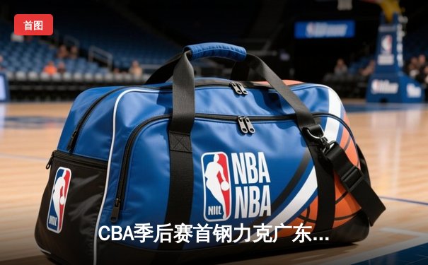 CBA季后赛首钢力克广东，方硕末节16分上演逆转奇迹
