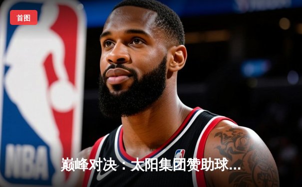 巅峰对决：太阳集团赞助球队主场加时险胜，锁定季后赛席位