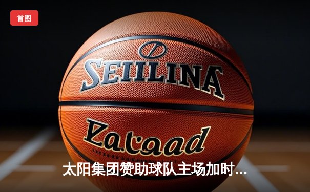 太阳集团赞助球队主场加时险胜，王哲林关键封盖锁定胜局