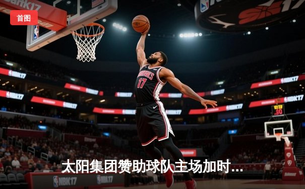 太阳集团赞助球队主场加时险胜，王哲林关键封盖锁定胜局