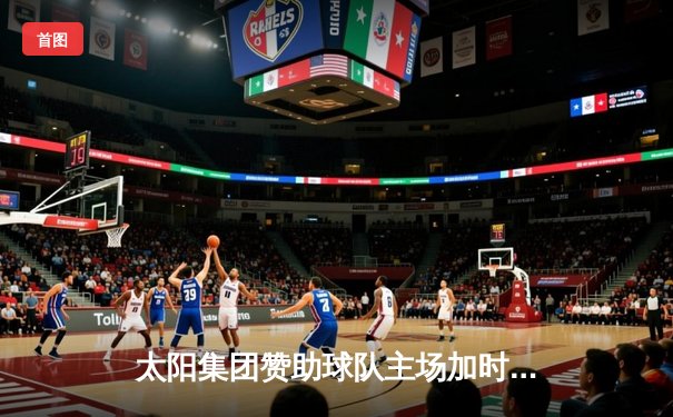 太阳集团赞助球队主场加时险胜卫冕冠军，王哲林砍35+18创赛季新高