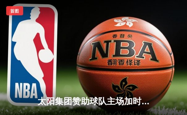 太阳集团赞助球队主场加时险胜卫冕冠军，王哲林砍35+18创赛季新高